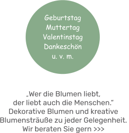 „Wer die Blumen liebt, der liebt auch die Menschen.“ Dekorative Blumen und kreative Blumensträuße zu jeder Gelegenheit. Wir beraten Sie gern >>> Geburtstag MuttertagValentinstag Dankeschönu. v. m.