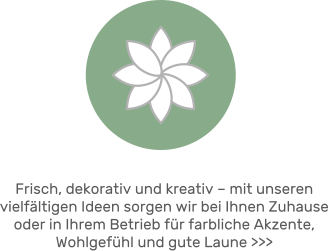 Frisch, dekorativ und kreativ – mit unseren vielfältigen Ideen sorgen wir bei Ihnen Zuhause oder in Ihrem Betrieb für farbliche Akzente, Wohlgefühl und gute Laune >>>