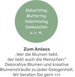 Zum Anlass„Wer die Blumen liebt, der liebt auch die Menschen.“ Dekorative Blumen und kreative Blumensträuße zu jeder Gelegenheit. Wir beraten Sie gern >>> Geburtstag MuttertagValentinstag Dankeschönu. v. m.