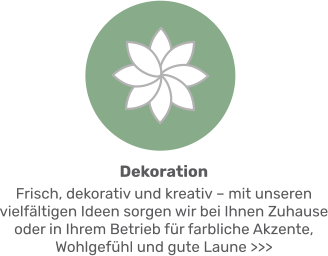 Dekoration Frisch, dekorativ und kreativ – mit unseren vielfältigen Ideen sorgen wir bei Ihnen Zuhause oder in Ihrem Betrieb für farbliche Akzente, Wohlgefühl und gute Laune >>>