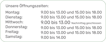 Unsere Öffnungszeiten: 9.00 bis 13.00 und 15.00 bis 18.009.00 bis 13.00 und 15.00 bis 18.00 9.00 bis 13.00 Nachmittag geschlossen9.00 bis 13.00 und 15.00 bis 18.009.00 bis 13.00 und 15.00 bis 18.00 9.00 bis 14.00  Montag:Dienstag:Mittwoch:Donnerstag:Freitag:Samstag: 