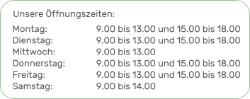 Unsere Öffnungszeiten: 9.00 bis 13.00 und 15.00 bis 18.009.00 bis 13.00 und 15.00 bis 18.00 9.00 bis 13.009.00 bis 13.00 und 15.00 bis 18.009.00 bis 13.00 und 15.00 bis 18.00 9.00 bis 14.00  Montag:Dienstag:Mittwoch:Donnerstag:Freitag:Samstag: 